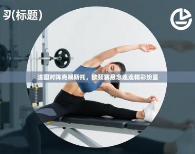 法国对阵克赖斯托，欧预赛悬念连连精彩纷呈