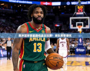 美洲篮球明星因伤退出比赛！球队前景堪忧