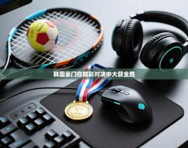 韩国豪门在精彩对决中大获全胜